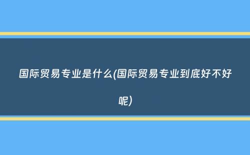 国际贸易专业是什么(国际贸易专业到底好不好呢）