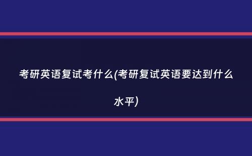 考研英语复试考什么(考研复试英语要达到什么水平）