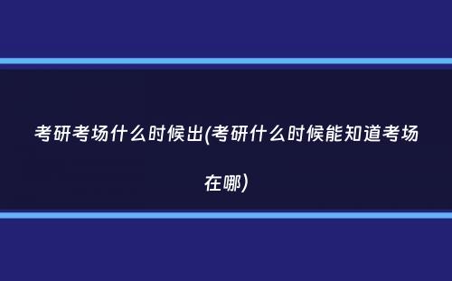 考研考场什么时候出(考研什么时候能知道考场在哪）