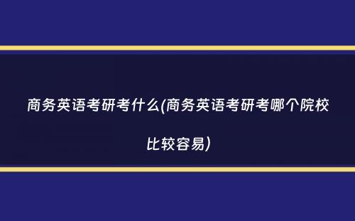 商务英语考研考什么(商务英语考研考哪个院校比较容易）