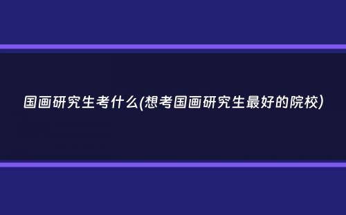 国画研究生考什么(想考国画研究生最好的院校）