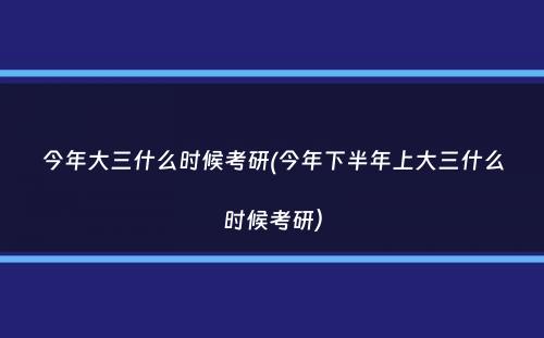 今年大三什么时候考研(今年下半年上大三什么时候考研）