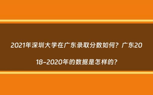 2021年深圳大学在广东录取分数如何？广东2018-2020年的数据是怎样的？