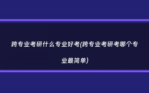 跨专业考研什么专业好考(跨专业考研考哪个专业最简单）