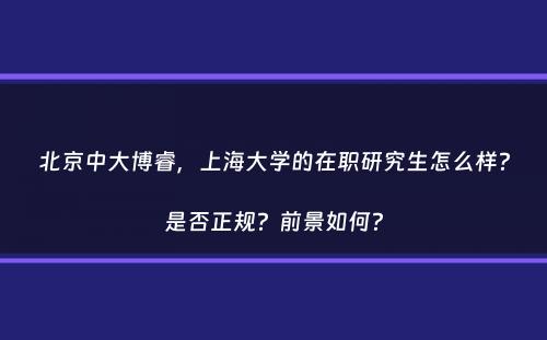 北京中大博睿，上海大学的在职研究生怎么样？是否正规？前景如何？