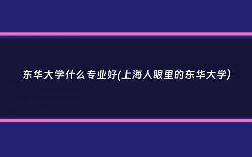 东华大学什么专业好(上海人眼里的东华大学）