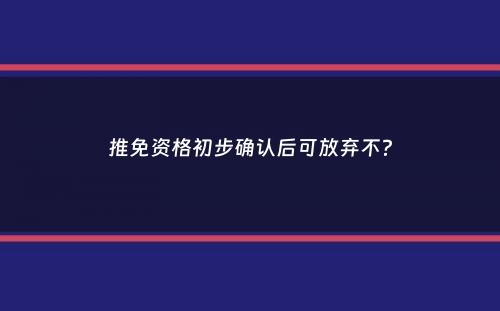 推免资格初步确认后可放弃不？