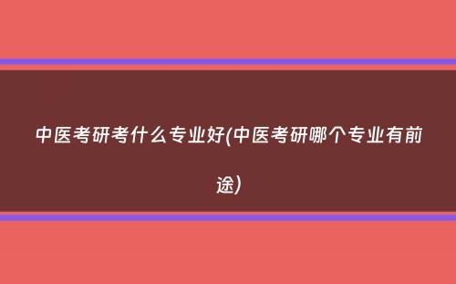 中医考研考什么专业好(中医考研哪个专业有前途）