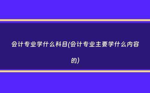 会计专业学什么科目(会计专业主要学什么内容的）