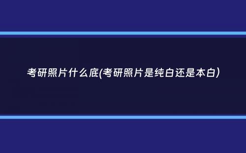 考研照片什么底(考研照片是纯白还是本白）