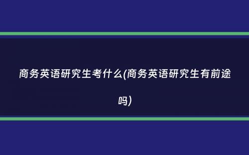 商务英语研究生考什么(商务英语研究生有前途吗）