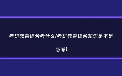 考研教育综合考什么(考研教育综合知识是不是必考）