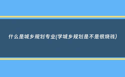 什么是城乡规划专业(学城乡规划是不是很烧钱）