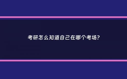 考研怎么知道自己在哪个考场？