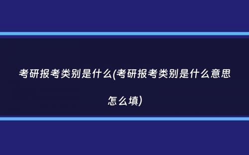 考研报考类别是什么(考研报考类别是什么意思怎么填）