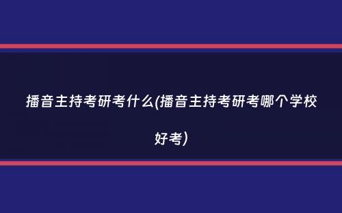 播音主持考研考什么(播音主持考研考哪个学校好考）