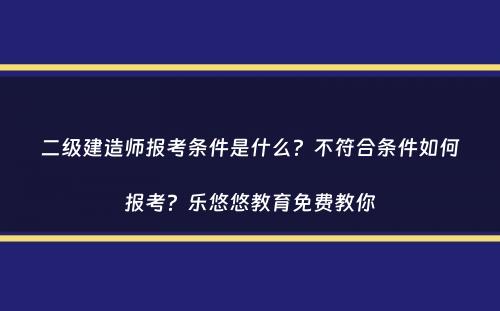 二级建造师报考条件是什么？不符合条件如何报考？乐悠悠教育免费教你