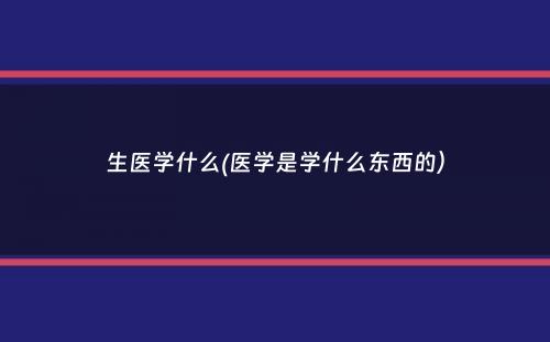 生医学什么(医学是学什么东西的）