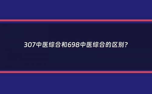 307中医综合和698中医综合的区别？