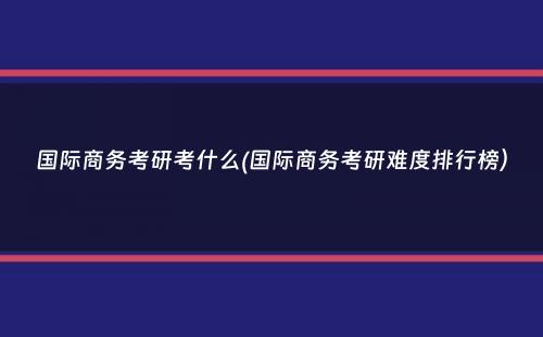 国际商务考研考什么(国际商务考研难度排行榜）