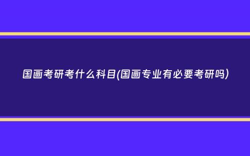 国画考研考什么科目(国画专业有必要考研吗）