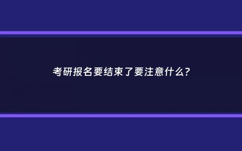 考研报名要结束了要注意什么？