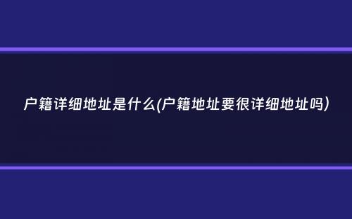 户籍详细地址是什么(户籍地址要很详细地址吗）