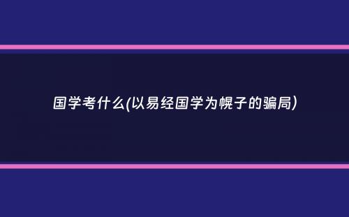 国学考什么(以易经国学为幌子的骗局）