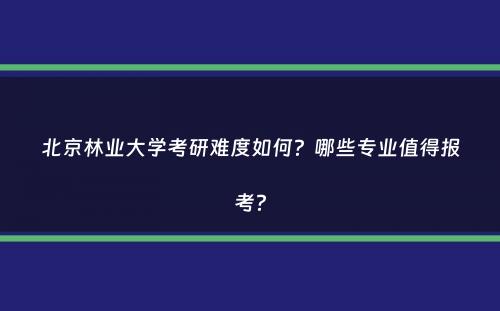 北京林业大学考研难度如何？哪些专业值得报考？