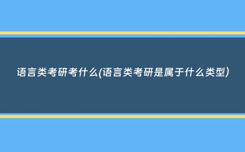 语言类考研考什么(语言类考研是属于什么类型）