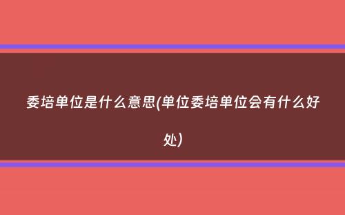 委培单位是什么意思(单位委培单位会有什么好处）