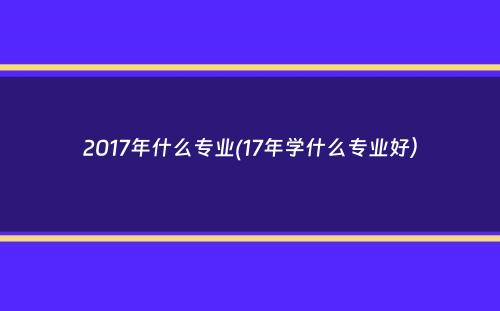 2017年什么专业(17年学什么专业好）