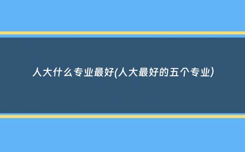 人大什么专业最好(人大最好的五个专业）