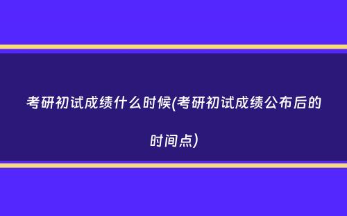 考研初试成绩什么时候(考研初试成绩公布后的时间点）