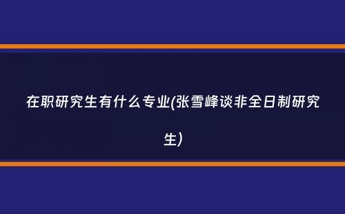 在职研究生有什么专业(张雪峰谈非全日制研究生）