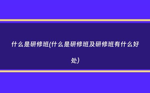 什么是研修班(什么是研修班及研修班有什么好处）