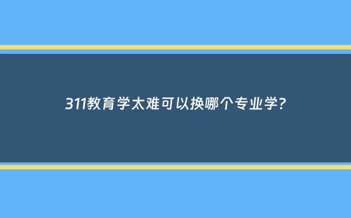 311教育学太难可以换哪个专业学？