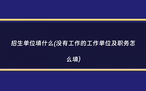 招生单位填什么(没有工作的工作单位及职务怎么填）