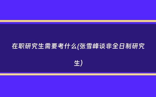 在职研究生需要考什么(张雪峰谈非全日制研究生）