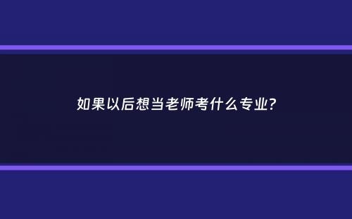 如果以后想当老师考什么专业？