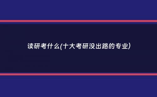 读研考什么(十大考研没出路的专业）