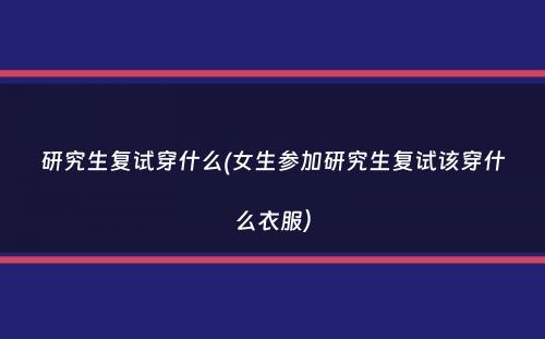 研究生复试穿什么(女生参加研究生复试该穿什么衣服）