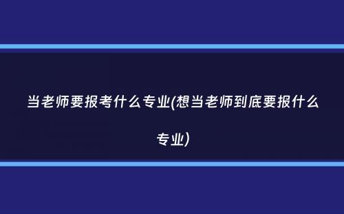 当老师要报考什么专业(想当老师到底要报什么专业）