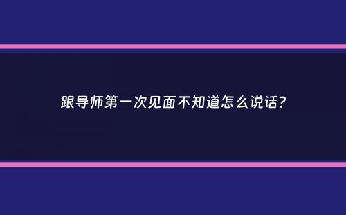 跟导师第一次见面不知道怎么说话？