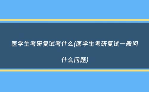 医学生考研复试考什么(医学生考研复试一般问什么问题）