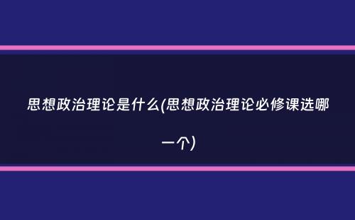 思想政治理论是什么(思想政治理论必修课选哪一个）