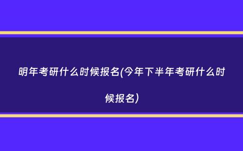 明年考研什么时候报名(今年下半年考研什么时候报名）