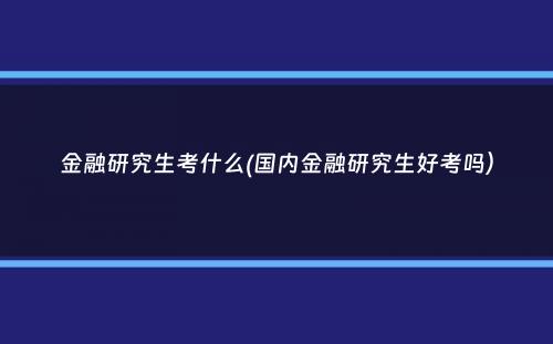 金融研究生考什么(国内金融研究生好考吗）