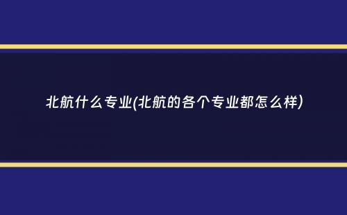 北航什么专业(北航的各个专业都怎么样）