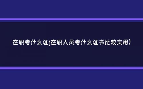 在职考什么证(在职人员考什么证书比较实用）